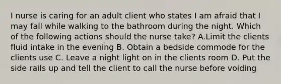 I nurse is caring for an adult client who states I am afraid that I may fall while walking to the bathroom during the night. Which of the following actions should the nurse take? A.Limit the clients fluid intake in the evening B. Obtain a bedside commode for the clients use C. Leave a night light on in the clients room D. Put the side rails up and tell the client to call the nurse before voiding