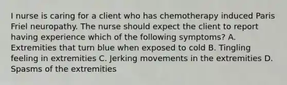 I nurse is caring for a client who has chemotherapy induced Paris Friel neuropathy. The nurse should expect the client to report having experience which of the following symptoms? A. Extremities that turn blue when exposed to cold B. Tingling feeling in extremities C. Jerking movements in the extremities D. Spasms of the extremities