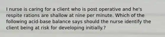 I nurse is caring for a client who is post operative and he's respite rations are shallow at nine per minute. Which of the following acid-base balance says should the nurse identify the client being at risk for developing initially.?