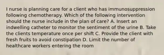 I nurse is planning care for a client who has immunosuppression following chemotherapy. Which of the following intervention should the nurse include in the plan of care? A. Insert an indwelling catheter to monitor the sentiment of the urine B. Take the clients temperature once per shift C. Provide the client with fresh fruits to avoid constipation D. Limit the number of healthcare workers entering the room