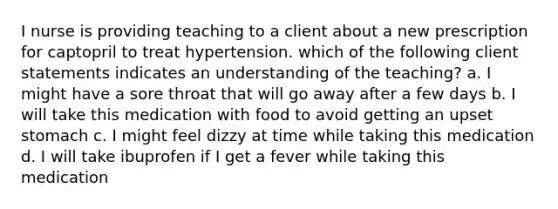 I nurse is providing teaching to a client about a new prescription for captopril to treat hypertension. which of the following client statements indicates an understanding of the teaching? a. I might have a sore throat that will go away after a few days b. I will take this medication with food to avoid getting an upset stomach c. I might feel dizzy at time while taking this medication d. I will take ibuprofen if I get a fever while taking this medication