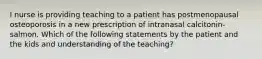 I nurse is providing teaching to a patient has postmenopausal osteoporosis in a new prescription of intranasal calcitonin-salmon. Which of the following statements by the patient and the kids and understanding of the teaching?