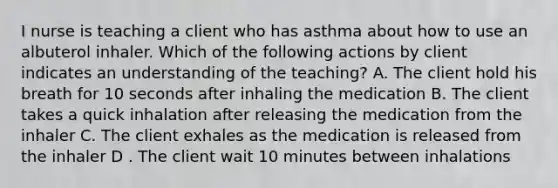 I nurse is teaching a client who has asthma about how to use an albuterol inhaler. Which of the following actions by client indicates an understanding of the teaching? A. The client hold his breath for 10 seconds after inhaling the medication B. The client takes a quick inhalation after releasing the medication from the inhaler C. The client exhales as the medication is released from the inhaler D . The client wait 10 minutes between inhalations