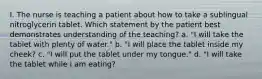 I. The nurse is teaching a patient about how to take a sublingual nitroglycerin tablet. Which statement by the patient best demonstrates understanding of the teaching? a. "I will take the tablet with plenty of water." b. "I will place the tablet inside my cheek? c. "I will put the tablet under my tongue." d. "I will take the tablet while I am eating?