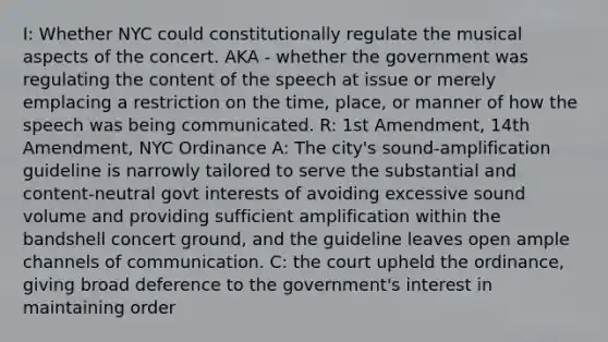 I: Whether NYC could constitutionally regulate the musical aspects of the concert. AKA - whether the government was regulating the content of the speech at issue or merely emplacing a restriction on the time, place, or manner of how the speech was being communicated. R: 1st Amendment, 14th Amendment, NYC Ordinance A: The city's sound-amplification guideline is narrowly tailored to serve the substantial and content-neutral govt interests of avoiding excessive sound volume and providing sufficient amplification within the bandshell concert ground, and the guideline leaves open ample channels of communication. C: the court upheld the ordinance, giving broad deference to the government's interest in maintaining order