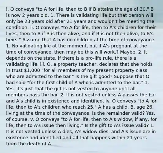 i. O conveys "to A for life, then to B if B attains the age of 30." B is now 2 years old. 1. There is validating life but that person will only be 23 years old after 21 years and wouldn't be meeting the condition. ii. O conveys "to A for life, then to A's children for their lives, then to B if B is then alive, and if B is not then alive, to B's heirs." Assume that A has no children at the time of conveyance. 1. No validating life at the moment, but if A's pregnant at the time of conveyance, then may be this will work.? Maybe. 2. It depends on the state. If there is a pro-life rule, there is a validating life. iii. O, a property teacher, declares that she holds in trust 1,000 "for all members of my present property class who are admitted to the bar." Is the gift good? Suppose that O had said "for the first child of A who is admitted to the bar." 1. Yes, it's just that the gift is not vested to anyone until all members pass the bar. 2. It is not vested unless A passes the bar and A's child is in existence and identified. iv. O conveys "to A for life, then to A's children who reach 25." A has a child, B, age 26, living at the time of the conveyance. Is the remainder valid? Yes, of course. v. O conveys "to A for life, then to A's widow, if any, for life, then to A's issue then living." Is the gift to A's issue valid? 1. It is not vested unless A dies, A's widow dies, and A's issue are in existence and identified and all that happens within 21 years from the death of A.