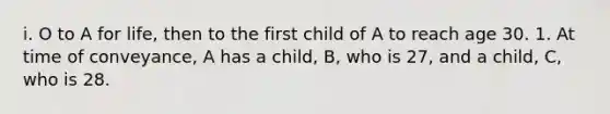 i. O to A for life, then to the first child of A to reach age 30. 1. At time of conveyance, A has a child, B, who is 27, and a child, C, who is 28.