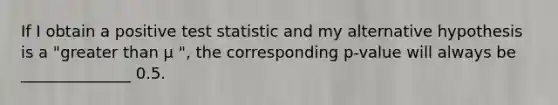 If I obtain a positive test statistic and my alternative hypothesis is a "greater than µ ", the corresponding p-value will always be ______________ 0.5.