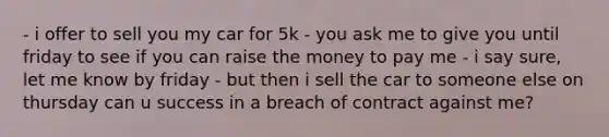 - i offer to sell you my car for 5k - you ask me to give you until friday to see if you can raise the money to pay me - i say sure, let me know by friday - but then i sell the car to someone else on thursday can u success in a breach of contract against me?