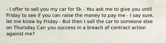 - I offer to sell you my car for 5k - You ask me to give you until Friday to see if you can raise the money to pay me - I say sure, let me know by Friday - But then I sell the car to someone else on Thursday Can you success in a breach of contract action against me?