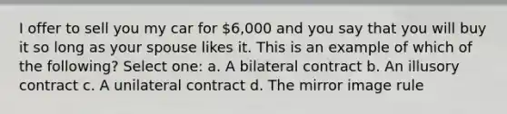 I offer to sell you my car for 6,000 and you say that you will buy it so long as your spouse likes it. This is an example of which of the following? Select one: a. A bilateral contract b. An illusory contract c. A unilateral contract d. The mirror image rule