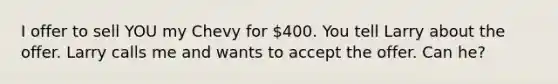 I offer to sell YOU my Chevy for 400. You tell Larry about the offer. Larry calls me and wants to accept the offer. Can he?