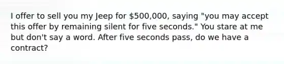 I offer to sell you my Jeep for 500,000, saying "you may accept this offer by remaining silent for five seconds." You stare at me but don't say a word. After five seconds pass, do we have a contract?