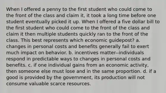 When I offered a penny to the first student who could come to the front of the class and claim it, it took a long time before one student eventually picked it up. When I offered a five dollar bill to the first student who could come to the front of the class and claim it then multiple students quickly ran to the front of the class. This best represents which economic guidepost? a. changes in personal costs and benefits generally fail to exert much impact on behavior. b. incentives matter--individuals respond in predictable ways to changes in personal costs and benefits. c. if one individual gains from an economic activity, then someone else must lose and in the same proportion. d. if a good is provided by the government, its production will not consume valuable scarce resources.