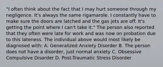 "I often think about the fact that I may hurt someone through my negligence. It's always the same rigamarole. I constantly have to make sure the doors are latched and the gas jets are off. It's getting the point where I can't take it." The person also reported that they often were late for work and was now on probation due to this lateness. The individual above would most likely be diagnosed with: A. Generalized Anxiety Disorder B. The person does not have a disorder, just normal anxiety C. Obsessive Compulsive Disorder D. Post-Traumatic Stress Disorder