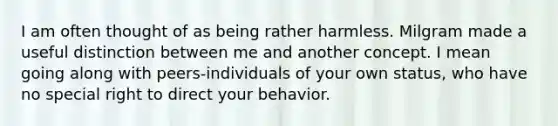 I am often thought of as being rather harmless. Milgram made a useful distinction between me and another concept. I mean going along with peers-individuals of your own status, who have no special right to direct your behavior.