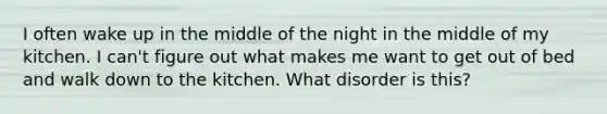 I often wake up in the middle of the night in the middle of my kitchen. I can't figure out what makes me want to get out of bed and walk down to the kitchen. What disorder is this?