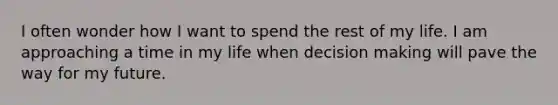 I often wonder how I want to spend the rest of my life. I am approaching a time in my life when decision making will pave the way for my future.