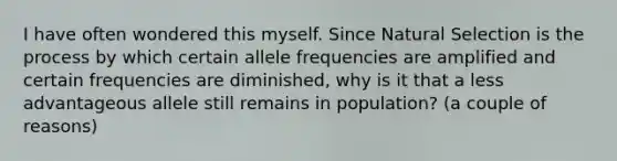 I have often wondered this myself. Since Natural Selection is the process by which certain allele frequencies are amplified and certain frequencies are diminished, why is it that a less advantageous allele still remains in population? (a couple of reasons)