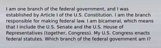 I am one branch of the federal government, and I was established by Article I of the U.S. Constitution. I am the branch responsible for making federal law. I am bicameral, which means that I include the U.S. Senate and the U.S. House of Representatives (together, Congress). My U.S. Congress enacts federal statutes. Which branch of the federal government am I?