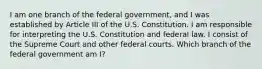 I am one branch of the federal government, and I was established by Article III of the U.S. Constitution. I am responsible for interpreting the U.S. Constitution and federal law. I consist of the Supreme Court and other federal courts. Which branch of the federal government am I?