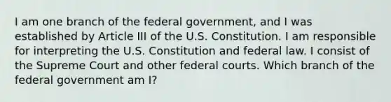 I am one branch of the federal government, and I was established by Article III of the U.S. Constitution. I am responsible for interpreting the U.S. Constitution and federal law. I consist of the Supreme Court and other federal courts. Which branch of the federal government am I?