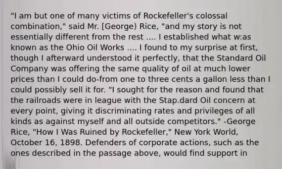 "I am but one of many victims of Rockefeller's colossal combination," said Mr. [George) Rice, "and my story is not essentially different from the rest .... I established what w:as known as the Ohio Oil Works .... I found to my surprise at first, though I afterward understood it perfectly, that the Standard Oil Company was offering the same quality of oil at much lower prices than I could do-from one to three cents a gallon less than I could possibly sell it for. "I sought for the reason and found that the railroads were in league with the Stap.dard Oil concern at every point, giving it discriminating rates and privileges of all kinds as against myself and all outside competitors." -George Rice, "How I Was Ruined by Rockefeller," New York World, October 16, 1898. Defenders of corporate actions, such as the ones described in the passage above, would find support in