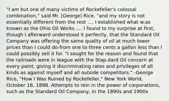 "I am but one of many victims of Rockefeller's colossal combination," said Mr. [George) Rice, "and my story is not essentially different from the rest .... I established what w:as known as the Ohio Oil Works .... I found to my surprise at first, though I afterward understood it perfectly, that the Standard Oil Company was offering the same quality of oil at much lower prices than I could do-from one to three cents a gallon less than I could possibly sell it for. "I sought for the reason and found that the railroads were in league with the Stap.dard Oil concern at every point, giving it discriminating rates and privileges of all kinds as against myself and all outside competitors." -George Rice, "How I Was Ruined by Rockefeller," New York World, October 16, 1898. Attempts to rein in the power of corporations, such as the Standard Oil Company, in the 1890s and 1900s