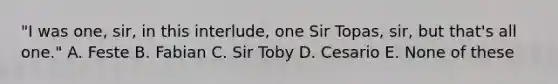 "I was one, sir, in this interlude, one Sir Topas, sir, but that's all one." A. Feste B. Fabian C. Sir Toby D. Cesario E. None of these