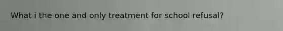 What i the one and only treatment for school refusal?