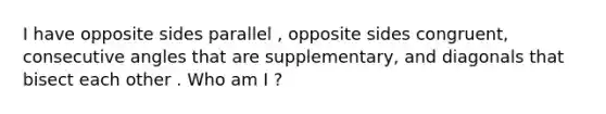 I have opposite sides parallel , opposite sides congruent, consecutive angles that are supplementary, and diagonals that bisect each other . Who am I ?