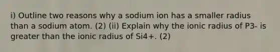 i) Outline two reasons why a sodium ion has a smaller radius than a sodium atom. (2) (ii) Explain why the ionic radius of P3- is greater than the ionic radius of Si4+. (2)