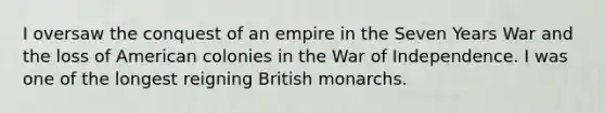 I oversaw the conquest of an empire in the Seven Years War and the loss of American colonies in the War of Independence. I was one of the longest reigning British monarchs.