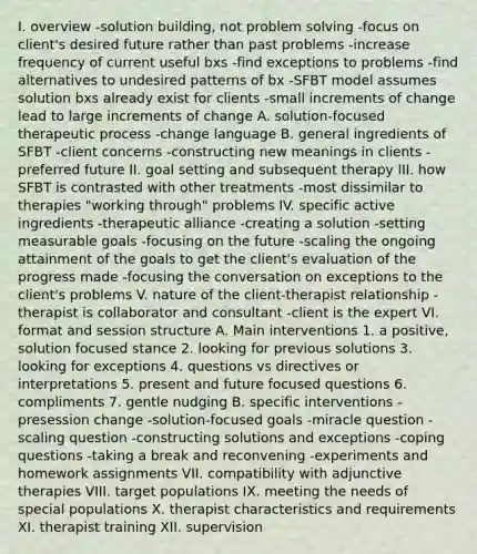 I. overview -solution building, not problem solving -focus on client's desired future rather than past problems -increase frequency of current useful bxs -find exceptions to problems -find alternatives to undesired patterns of bx -SFBT model assumes solution bxs already exist for clients -small increments of change lead to large increments of change A. solution-focused therapeutic process -change language B. general ingredients of SFBT -client concerns -constructing new meanings in clients -preferred future II. goal setting and subsequent therapy III. how SFBT is contrasted with other treatments -most dissimilar to therapies "working through" problems IV. specific active ingredients -therapeutic alliance -creating a solution -setting measurable goals -focusing on the future -scaling the ongoing attainment of the goals to get the client's evaluation of the progress made -focusing the conversation on exceptions to the client's problems V. nature of the client-therapist relationship -therapist is collaborator and consultant -client is the expert VI. format and session structure A. Main interventions 1. a positive, solution focused stance 2. looking for previous solutions 3. looking for exceptions 4. questions vs directives or interpretations 5. present and future focused questions 6. compliments 7. gentle nudging B. specific interventions -presession change -solution-focused goals -miracle question -scaling question -constructing solutions and exceptions -coping questions -taking a break and reconvening -experiments and homework assignments VII. compatibility with adjunctive therapies VIII. target populations IX. meeting the needs of special populations X. therapist characteristics and requirements XI. therapist training XII. supervision