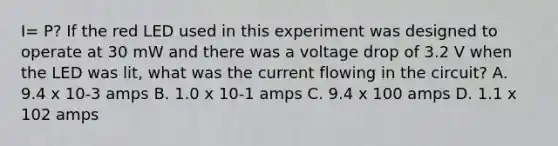 I= P? If the red LED used in this experiment was designed to operate at 30 mW and there was a voltage drop of 3.2 V when the LED was lit, what was the current flowing in the circuit? A. 9.4 x 10-3 amps B. 1.0 x 10-1 amps C. 9.4 x 100 amps D. 1.1 x 102 amps