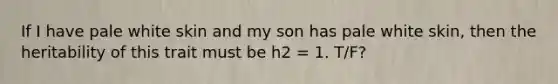 If I have pale white skin and my son has pale white skin, then the heritability of this trait must be h2 = 1. T/F?