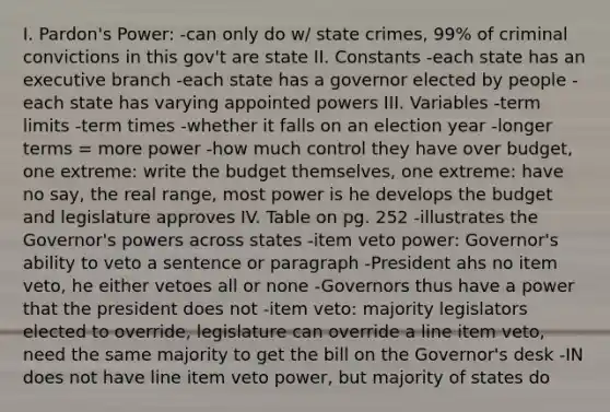 I. Pardon's Power: -can only do w/ state crimes, 99% of criminal convictions in this gov't are state II. Constants -each state has an executive branch -each state has a governor elected by people -each state has varying appointed powers III. Variables -term limits -term times -whether it falls on an election year -longer terms = more power -how much control they have over budget, one extreme: write the budget themselves, one extreme: have no say, the real range, most power is he develops the budget and legislature approves IV. Table on pg. 252 -illustrates the Governor's powers across states -item veto power: Governor's ability to veto a sentence or paragraph -President ahs no item veto, he either vetoes all or none -Governors thus have a power that the president does not -item veto: majority legislators elected to override, legislature can override a line item veto, need the same majority to get the bill on the Governor's desk -IN does not have line item veto power, but majority of states do