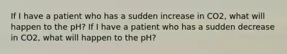 If I have a patient who has a sudden increase in CO2, what will happen to the pH? If I have a patient who has a sudden decrease in CO2, what will happen to the pH?