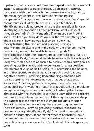 I. patients' predictions about treatment -good predictions make it easier II. strategies to build therapeutic alliance A. actively collaborate with the patient B. demonstrate empathy, caring, optimism, genuineness, accurate understanding and competence C. adapt one's therapeutic style to patients' special characteristics D. alleviate distress E. elicit feedback III. identifying and solving problems in the therapeutic alliance A. identifying a therapeutic alliance problem -what just went through your mind? -I'm wondering if when you say "I don't know" it's that you truly don't know or there's something good about saying it -how did you feel when I said x? B. conceptualizing the problem and planning strategy 1. determining the extent and immediacy of the problem -make bond strong enough to be able to work on goals 2. conceptualizing why the problem arose -therapist has made an error -patient's dysfunctional beliefs interfere with the alliance IV. using the therapeutic relationship to achieve therapeutic goals A. providing positive relationship experiences 1. using positive reinforcement 2. using self-disclosure 3. redressing the balance in the therapeutic relationship 4. disagreeing with patients' negative beliefs 5. providing understanding combined with realistic optimism 6. expressing regret about therapeutic limitations 7. helping patients recognize therapists' sense of connectedness V. working through therapeutic alliance problems and generalizing to other relationships A. when patients are distressed with the therapist -elicit then summarize the patient's automatic thoughts in the context of the cognitive model -help the patient test the validity of automatic thoughts through Socratic questioning -encourage the patient to question the therapist directly -provide genuinely positive feedback -do problem solving -identify/modify dysfunctional assumptions -evaluate assumptions in context of other relationships -have patient summarize new learning and write it down to review at home B. when patients need feedback about their interpersonal style