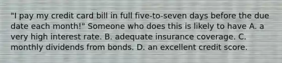 "I pay my credit card bill in full five-to-seven days before the due date each month!" Someone who does this is likely to have A. a very high interest rate. B. adequate insurance coverage. C. monthly dividends from bonds. D. an excellent credit score.