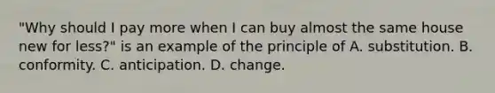 "Why should I pay more when I can buy almost the same house new for less?" is an example of the principle of A. substitution. B. conformity. C. anticipation. D. change.