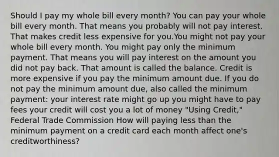 Should I pay my whole bill every month? You can pay your whole bill every month. That means you probably will not pay interest. That makes credit less expensive for you.You might not pay your whole bill every month. You might pay only the minimum payment. That means you will pay interest on the amount you did not pay back. That amount is called the balance. Credit is more expensive if you pay the minimum amount due. If you do not pay the minimum amount due, also called the minimum payment: your interest rate might go up you might have to pay fees your credit will cost you a lot of money "Using Credit," Federal Trade Commission How will paying less than the minimum payment on a credit card each month affect one's creditworthiness?