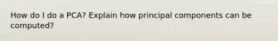 How do I do a PCA? Explain how principal components can be computed?