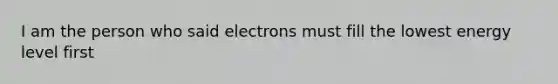 I am the person who said electrons must fill the lowest energy level first