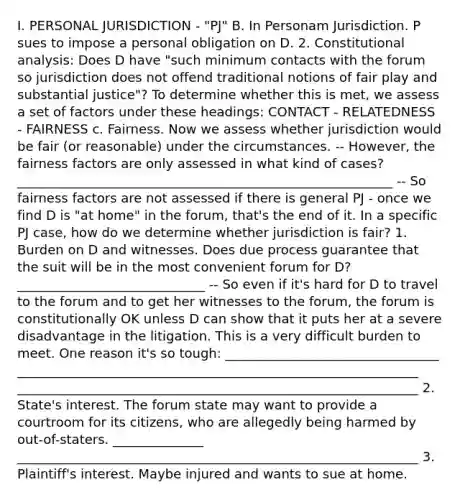 I. PERSONAL JURISDICTION - "PJ" B. In Personam Jurisdiction. P sues to impose a personal obligation on D. 2. Constitutional analysis: Does D have "such minimum contacts with the forum so jurisdiction does not offend traditional notions of fair play and substantial justice"? To determine whether this is met, we assess a set of factors under these headings: CONTACT - RELATEDNESS - FAIRNESS c. Fairness. Now we assess whether jurisdiction would be fair (or reasonable) under the circumstances. -- However, the fairness factors are only assessed in what kind of cases? __________________________________________________________ -- So fairness factors are not assessed if there is general PJ - once we find D is "at home" in the forum, that's the end of it. In a specific PJ case, how do we determine whether jurisdiction is fair? 1. Burden on D and witnesses. Does due process guarantee that the suit will be in the most convenient forum for D? _____________________________ -- So even if it's hard for D to travel to the forum and to get her witnesses to the forum, the forum is constitutionally OK unless D can show that it puts her at a severe disadvantage in the litigation. This is a very difficult burden to meet. One reason it's so tough: _________________________________ ______________________________________________________________ ______________________________________________________________ 2. State's interest. The forum state may want to provide a courtroom for its citizens, who are allegedly being harmed by out-of-staters. ______________ ______________________________________________________________ 3. Plaintiff's interest. Maybe injured and wants to sue at home.