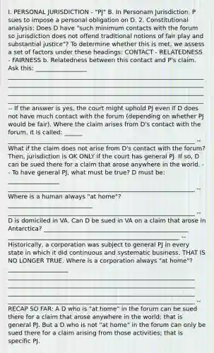 I. PERSONAL JURISDICTION - "PJ" B. In Personam Jurisdiction. P sues to impose a personal obligation on D. 2. Constitutional analysis: Does D have "such minimum contacts with the forum so jurisdiction does not offend traditional notions of fair play and substantial justice"? To determine whether this is met, we assess a set of factors under these headings: CONTACT - RELATEDNESS - FAIRNESS b. Relatedness between this contact and P's claim. Ask this: _________________ _________________________________________________________________ _________________________________________________________________ _________________________________________________________________ _________________________________________________________________ -- If the answer is yes, the court might uphold PJ even if D does not have much contact with the forum (depending on whether PJ would be fair). Where the claim arises from D's contact with the forum, it is called: ______ ______________________________________________________________ -- What if the claim does not arise from D's contact with the forum? Then, jurisdiction is OK ONLY if the court has general PJ. If so, D can be sued there for a claim that arose anywhere in the world. -- To have general PJ, what must be true? D must be: _________________ ______________________________________________________________ -- Where is a human always "at home"? ____________________________ ______________________________________________________________ -- D is domiciled in VA. Can D be sued in VA on a claim that arose in Antarctica? ________________________________________________ _________________________________________________________ -- Historically, a corporation was subject to general PJ in every state in which it did continuous and systematic business. THAT IS NO LONGER TRUE. Where is a corporation always "at home"? ____________________ ______________________________________________________________ ______________________________________________________________ ______________________________________________________________ ______________________________________________________________ -- RECAP SO FAR: A D who is "at home" in the forum can be sued there for a claim that arose anywhere in the world; that is general PJ. But a D who is not "at home" in the forum can only be sued there for a claim arising from those activities; that is specific PJ.
