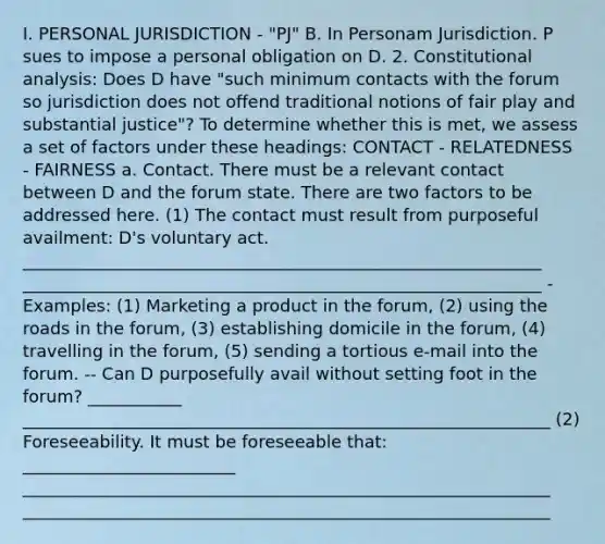 I. PERSONAL JURISDICTION - "PJ" B. In Personam Jurisdiction. P sues to impose a personal obligation on D. 2. Constitutional analysis: Does D have "such minimum contacts with the forum so jurisdiction does not offend traditional notions of fair play and substantial justice"? To determine whether this is met, we assess a set of factors under these headings: CONTACT - RELATEDNESS - FAIRNESS a. Contact. There must be a relevant contact between D and the forum state. There are two factors to be addressed here. (1) The contact must result from purposeful availment: D's voluntary act. _____________________________________________________________ _____________________________________________________________ - Examples: (1) Marketing a product in the forum, (2) using the roads in the forum, (3) establishing domicile in the forum, (4) travelling in the forum, (5) sending a tortious e-mail into the forum. -- Can D purposefully avail without setting foot in the forum? ___________ ______________________________________________________________ (2) Foreseeability. It must be foreseeable that: _________________________ ______________________________________________________________ ______________________________________________________________