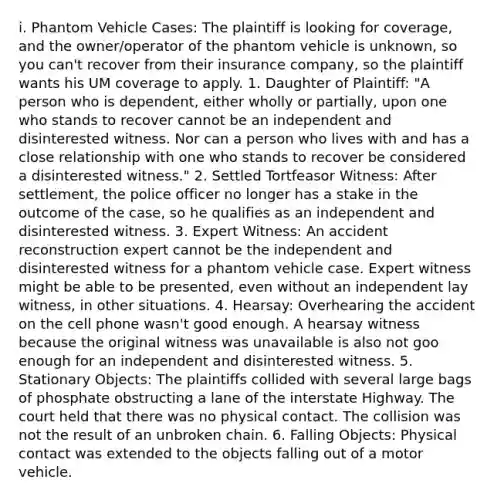 i. Phantom Vehicle Cases: The plaintiff is looking for coverage, and the owner/operator of the phantom vehicle is unknown, so you can't recover from their insurance company, so the plaintiff wants his UM coverage to apply. 1. Daughter of Plaintiff: "A person who is dependent, either wholly or partially, upon one who stands to recover cannot be an independent and disinterested witness. Nor can a person who lives with and has a close relationship with one who stands to recover be considered a disinterested witness." 2. Settled Tortfeasor Witness: After settlement, the police officer no longer has a stake in the outcome of the case, so he qualifies as an independent and disinterested witness. 3. Expert Witness: An accident reconstruction expert cannot be the independent and disinterested witness for a phantom vehicle case. Expert witness might be able to be presented, even without an independent lay witness, in other situations. 4. Hearsay: Overhearing the accident on the cell phone wasn't good enough. A hearsay witness because the original witness was unavailable is also not goo enough for an independent and disinterested witness. 5. Stationary Objects: The plaintiffs collided with several large bags of phosphate obstructing a lane of the interstate Highway. The court held that there was no physical contact. The collision was not the result of an unbroken chain. 6. Falling Objects: Physical contact was extended to the objects falling out of a motor vehicle.