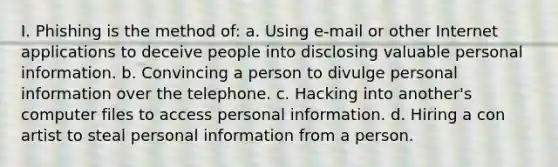 I. Phishing is the method of: a. Using e-mail or other Internet applications to deceive people into disclosing valuable personal information. b. Convincing a person to divulge personal information over the telephone. c. Hacking into another's computer files to access personal information. d. Hiring a con artist to steal personal information from a person.