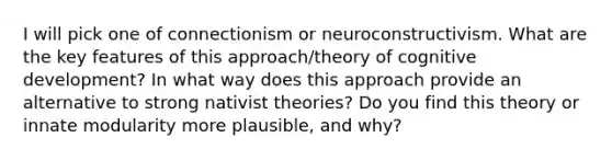 I will pick one of connectionism or neuroconstructivism. What are the key features of this approach/theory of cognitive development? In what way does this approach provide an alternative to strong nativist theories? Do you find this theory or innate modularity more plausible, and why?